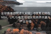 全球赛事协同进化纪实：B体育如何在NBA、LPL与电竞领域实现跨界共赢与产业升级