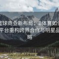 全球篮球商业新布局：B体育如何通过NBA平台重构跨界合作与明星品牌战略