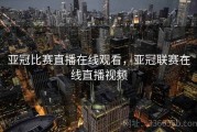 亚冠比赛直播在线观看，亚冠联赛在线直播视频