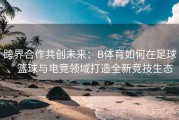 跨界合作共创未来：B体育如何在足球、篮球与电竞领域打造全新竞技生态