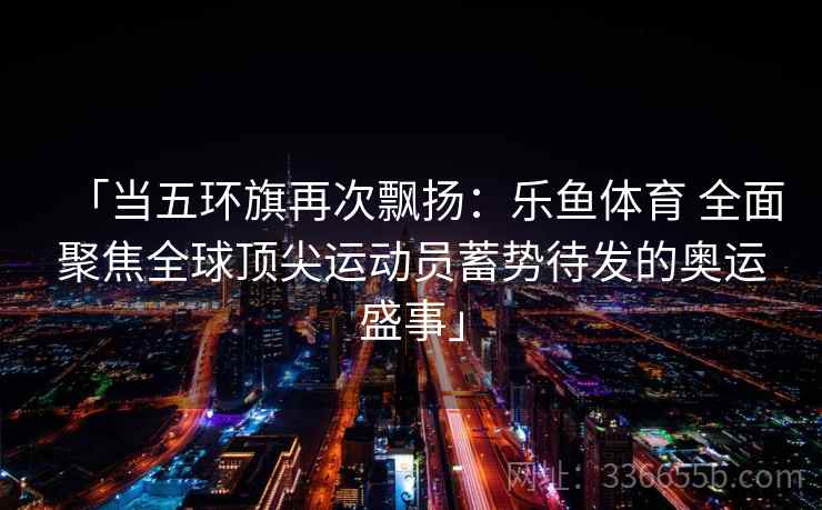 「当五环旗再次飘扬：乐鱼体育 全面聚焦全球顶尖运动员蓄势待发的奥运盛事」
