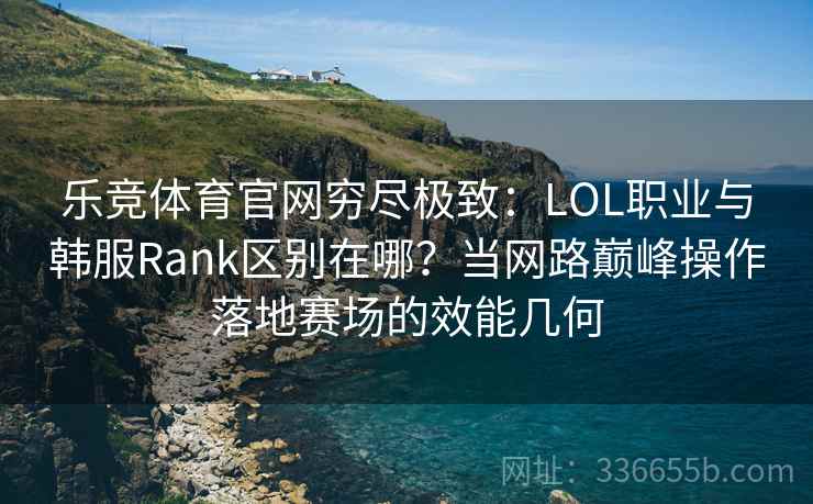 乐竞体育官网穷尽极致：LOL职业与韩服Rank区别在哪？当网路巅峰操作落地赛场的效能几何