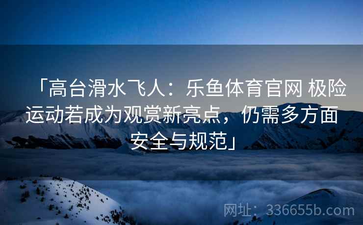 「高台滑水飞人：乐鱼体育官网 极险运动若成为观赏新亮点，仍需多方面安全与规范」