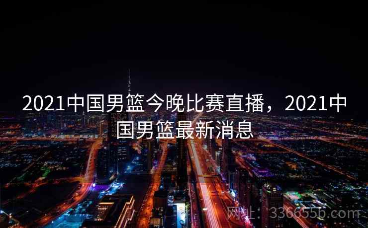 2021中国男篮今晚比赛直播，2021中国男篮最新消息