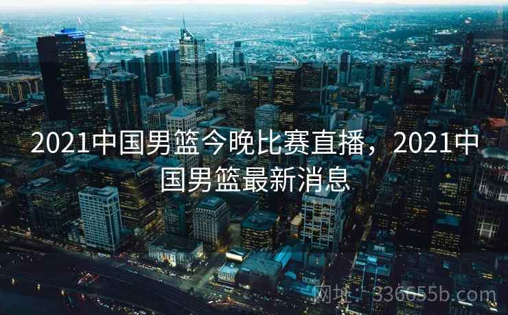 2021中国男篮今晚比赛直播，2021中国男篮最新消息