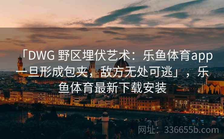 「DWG 野区埋伏艺术：乐鱼体育app 一旦形成包夹，敌方无处可逃」，乐鱼体育最新下载安装