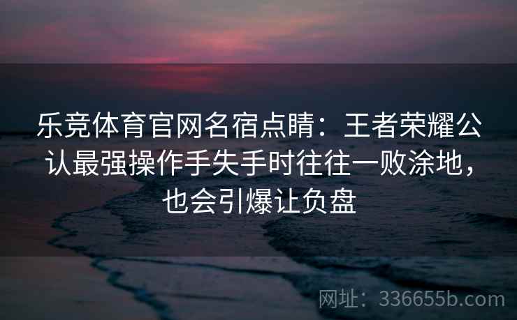 乐竞体育官网名宿点睛：王者荣耀公认最强操作手失手时往往一败涂地，也会引爆让负盘