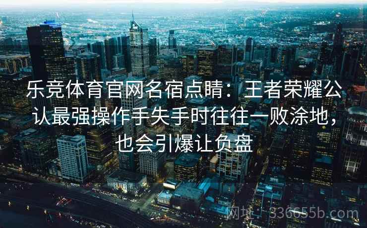 乐竞体育官网名宿点睛：王者荣耀公认最强操作手失手时往往一败涂地，也会引爆让负盘