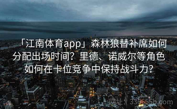 「江南体育app」森林狼替补席如何分配出场时间？里德、诺威尔等角色如何在卡位竞争中保持战斗力？