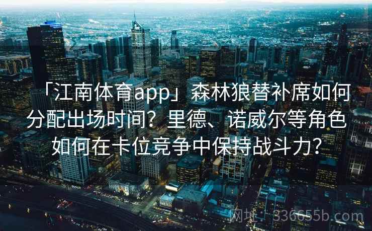 「江南体育app」森林狼替补席如何分配出场时间？里德、诺威尔等角色如何在卡位竞争中保持战斗力？