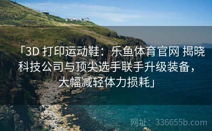「3D 打印运动鞋：乐鱼体育官网 揭晓科技公司与顶尖选手联手升级装备，大幅减轻体力损耗」