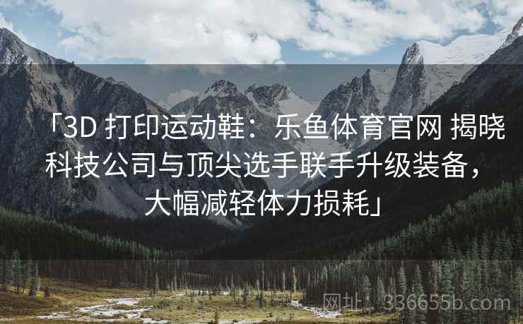 「3D 打印运动鞋：乐鱼体育官网 揭晓科技公司与顶尖选手联手升级装备，大幅减轻体力损耗」