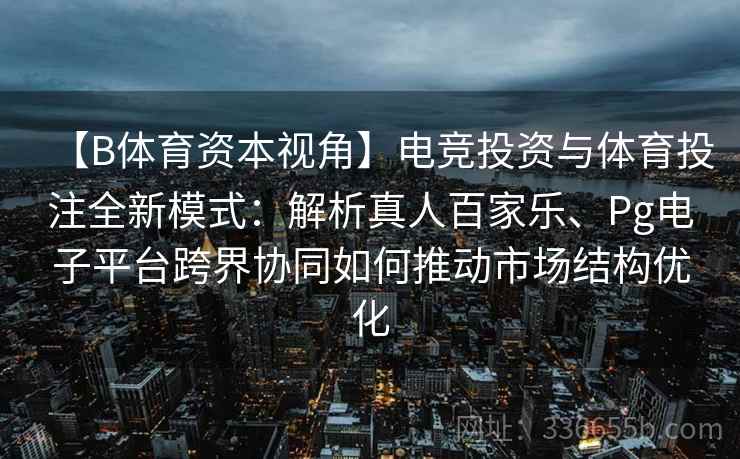 【B体育资本视角】电竞投资与体育投注全新模式：解析真人百家乐、Pg电子平台跨界协同如何推动市场结构优化