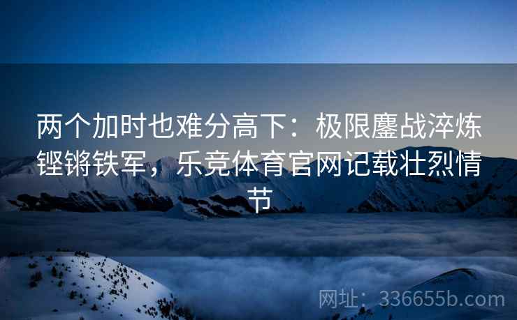 两个加时也难分高下：极限鏖战淬炼铿锵铁军，乐竞体育官网记载壮烈情节