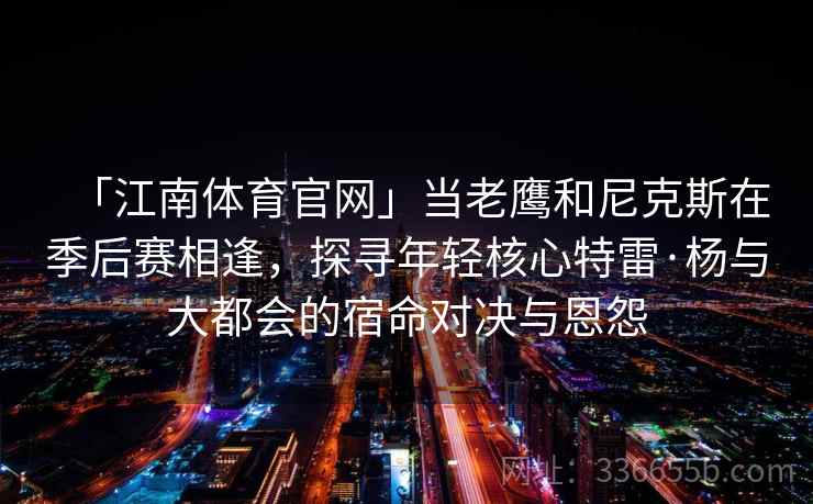「江南体育官网」当老鹰和尼克斯在季后赛相逢，探寻年轻核心特雷·杨与大都会的宿命对决与恩怨
