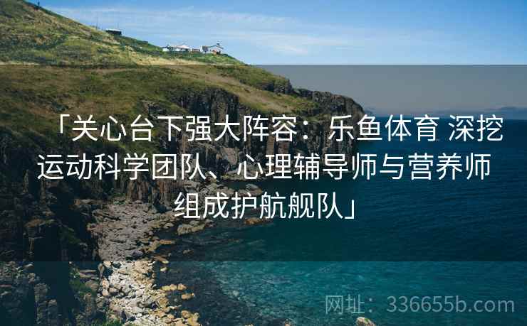 「关心台下强大阵容：乐鱼体育 深挖运动科学团队、心理辅导师与营养师组成护航舰队」