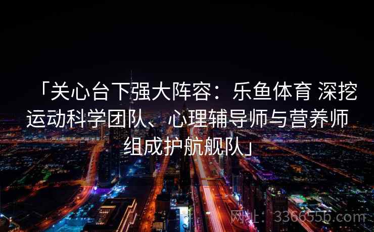 「关心台下强大阵容：乐鱼体育 深挖运动科学团队、心理辅导师与营养师组成护航舰队」