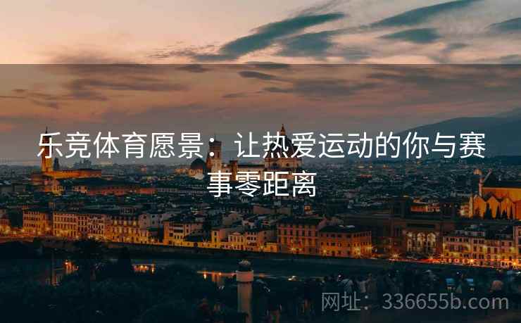 乐竞体育愿景：让热爱运动的你与赛事零距离