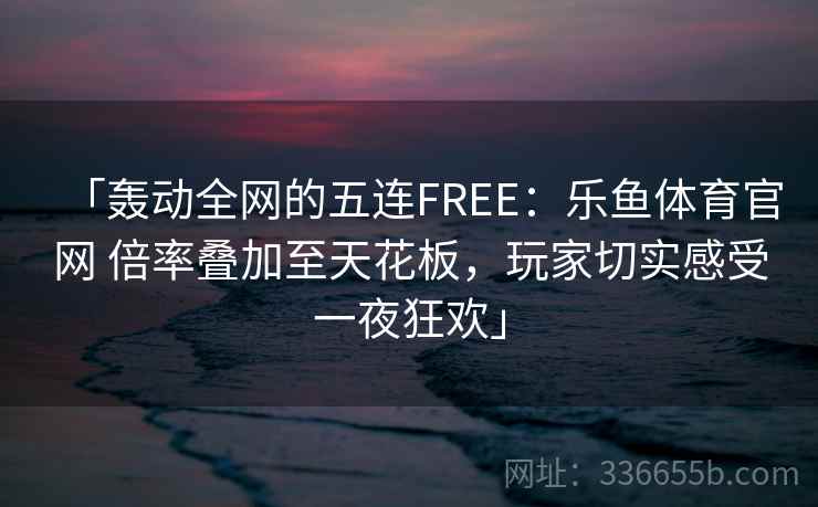 「轰动全网的五连FREE：乐鱼体育官网 倍率叠加至天花板，玩家切实感受一夜狂欢」