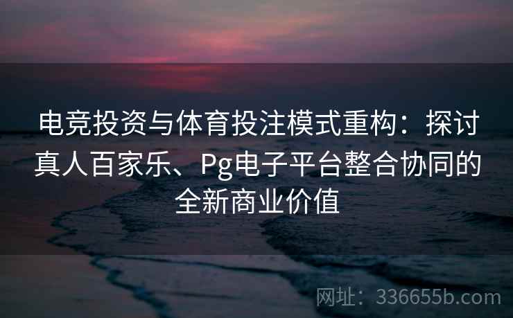 电竞投资与体育投注模式重构：探讨真人百家乐、Pg电子平台整合协同的全新商业价值