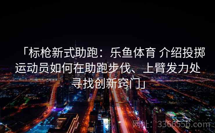 「标枪新式助跑：乐鱼体育 介绍投掷运动员如何在助跑步伐、上臂发力处寻找创新窍门」