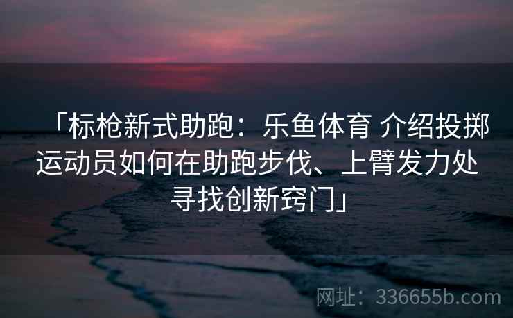 「标枪新式助跑：乐鱼体育 介绍投掷运动员如何在助跑步伐、上臂发力处寻找创新窍门」