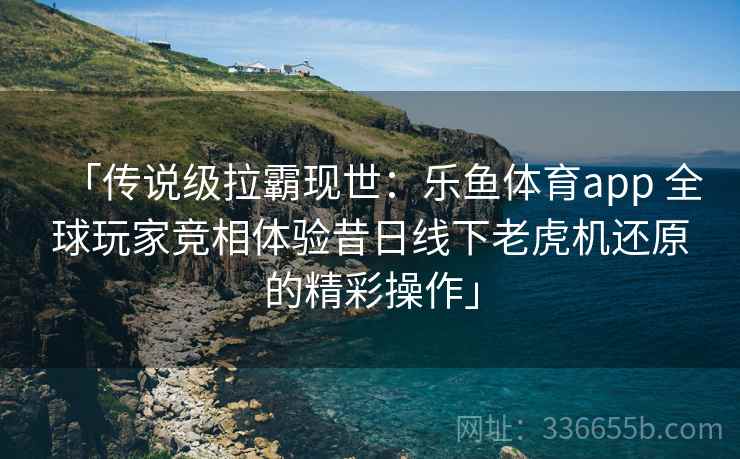 「传说级拉霸现世：乐鱼体育app 全球玩家竞相体验昔日线下老虎机还原的精彩操作」
