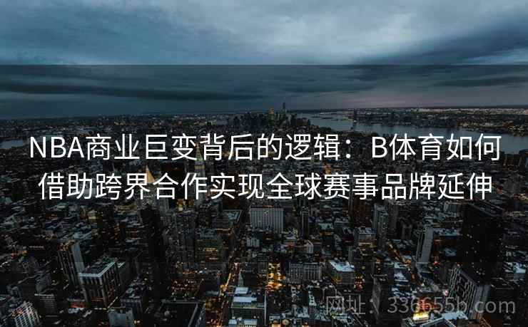 NBA商业巨变背后的逻辑：B体育如何借助跨界合作实现全球赛事品牌延伸