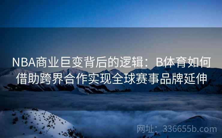 NBA商业巨变背后的逻辑：B体育如何借助跨界合作实现全球赛事品牌延伸