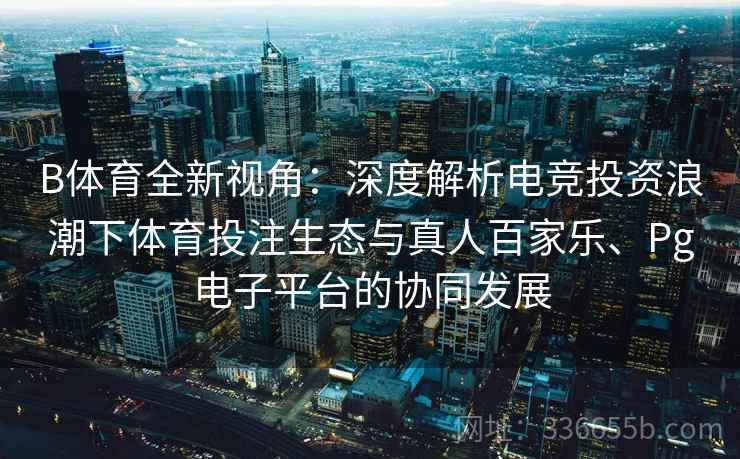 B体育全新视角：深度解析电竞投资浪潮下体育投注生态与真人百家乐、Pg电子平台的协同发展