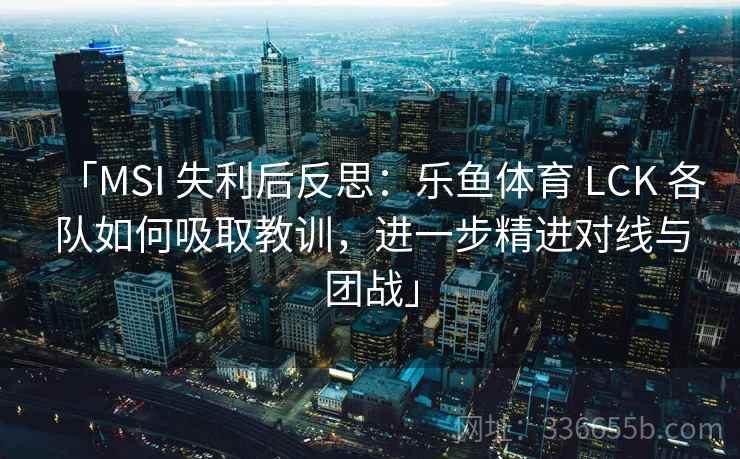 「MSI 失利后反思：乐鱼体育 LCK 各队如何吸取教训，进一步精进对线与团战」