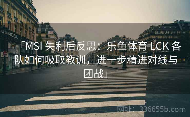 「MSI 失利后反思：乐鱼体育 LCK 各队如何吸取教训，进一步精进对线与团战」