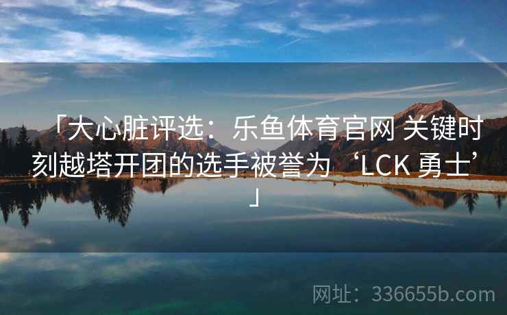 「大心脏评选：乐鱼体育官网 关键时刻越塔开团的选手被誉为‘LCK 勇士’」