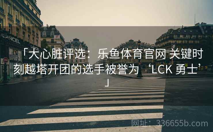 「大心脏评选：乐鱼体育官网 关键时刻越塔开团的选手被誉为‘LCK 勇士’」