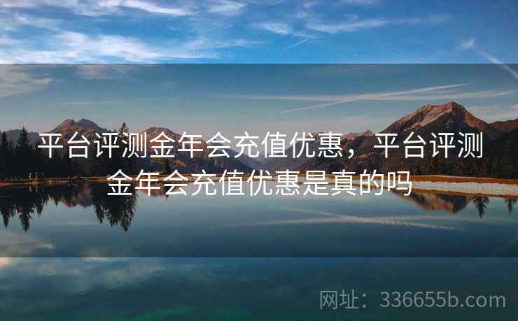 平台评测金年会充值优惠，平台评测金年会充值优惠是真的吗
