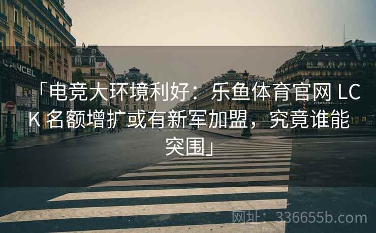 「电竞大环境利好：乐鱼体育官网 LCK 名额增扩或有新军加盟，究竟谁能突围」