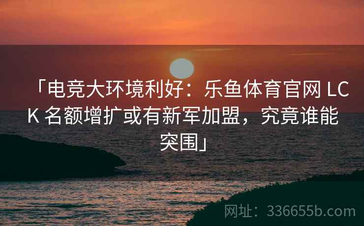 「电竞大环境利好：乐鱼体育官网 LCK 名额增扩或有新军加盟，究竟谁能突围」