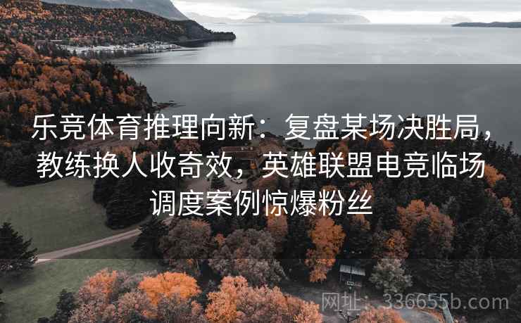 乐竞体育推理向新：复盘某场决胜局，教练换人收奇效，英雄联盟电竞临场调度案例惊爆粉丝