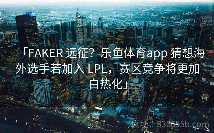 「FAKER 远征？乐鱼体育app 猜想海外选手若加入 LPL，赛区竞争将更加白热化」