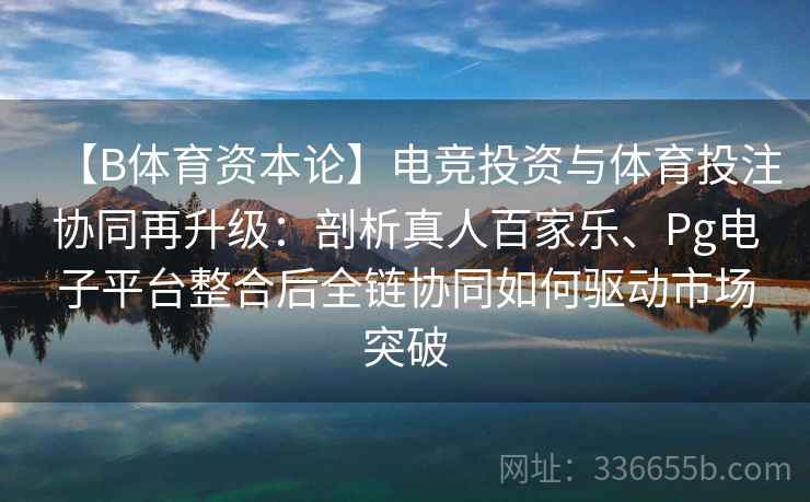 【B体育资本论】电竞投资与体育投注协同再升级：剖析真人百家乐、Pg电子平台整合后全链协同如何驱动市场突破