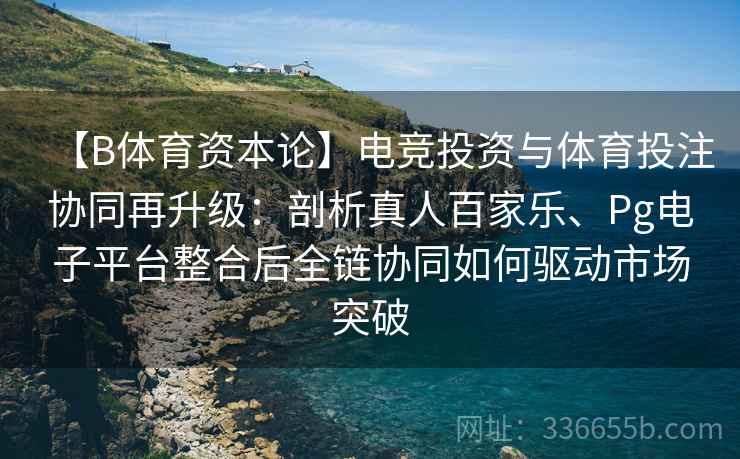 【B体育资本论】电竞投资与体育投注协同再升级：剖析真人百家乐、Pg电子平台整合后全链协同如何驱动市场突破