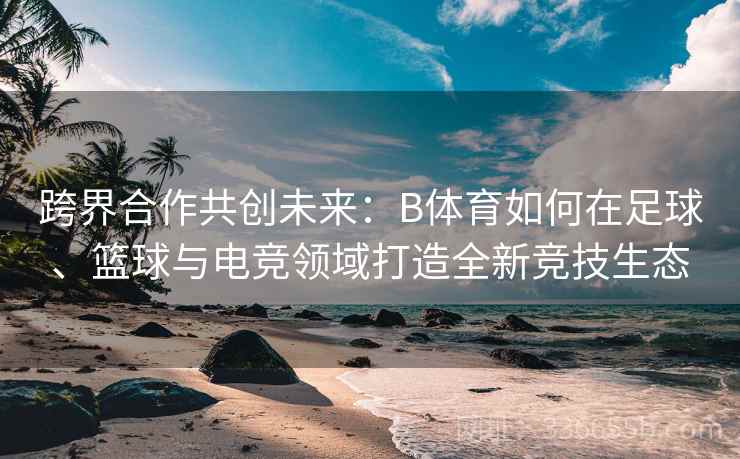 跨界合作共创未来：B体育如何在足球、篮球与电竞领域打造全新竞技生态