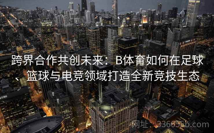 跨界合作共创未来：B体育如何在足球、篮球与电竞领域打造全新竞技生态