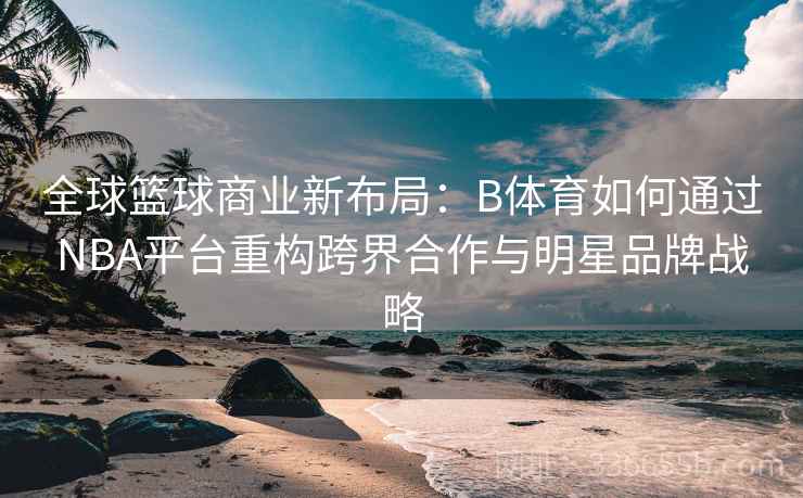 全球篮球商业新布局：B体育如何通过NBA平台重构跨界合作与明星品牌战略